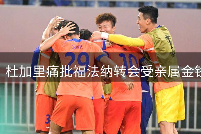 杜加里痛批福法纳转会受亲属金钱操控